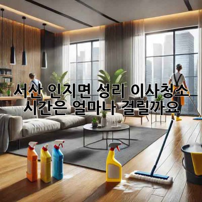 서산 인지면 성리 이사청소, 시간은 얼마나 걸릴까요?
